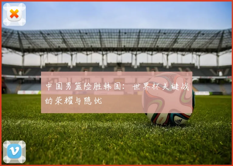 中国男篮险胜韩国：世界杯关键战的荣耀与隐忧
