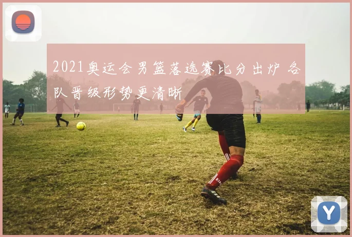 2021奥运会男篮落选赛比分出炉 各队晋级形势更清晰