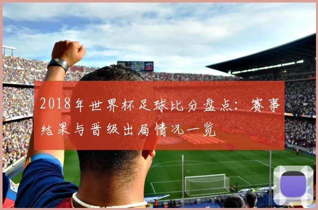 2018年世界杯足球比分盘点：赛事结果与晋级出局情况一览