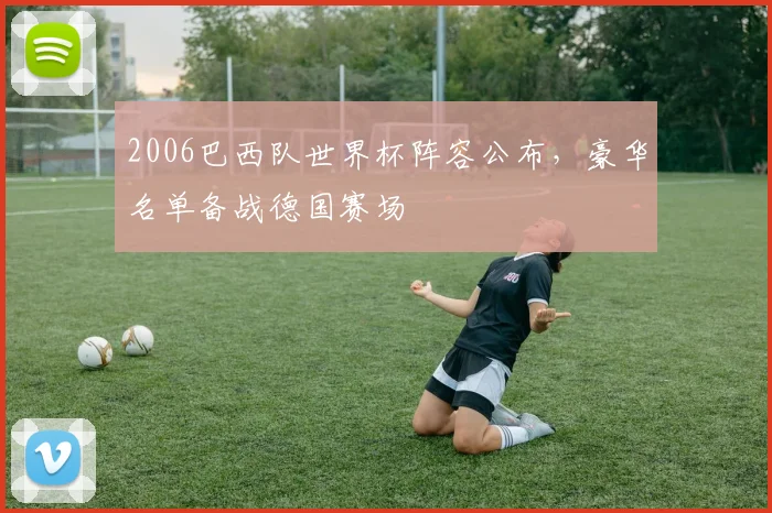 2006巴西队世界杯阵容公布，豪华名单备战德国赛场