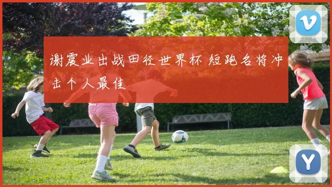 谢震业出战田径世界杯 短跑名将冲击个人最佳